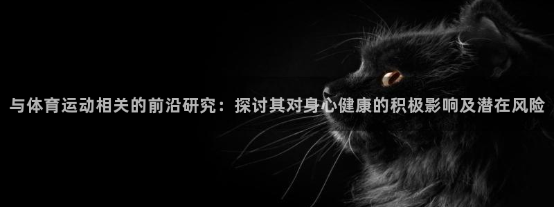 oety欧亿：与体育运动相关的前沿研究：探讨其对身心健康的积极影响及潜在风险