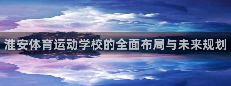 oety欧亿：淮安体育运动学校的全面布局与未来规划