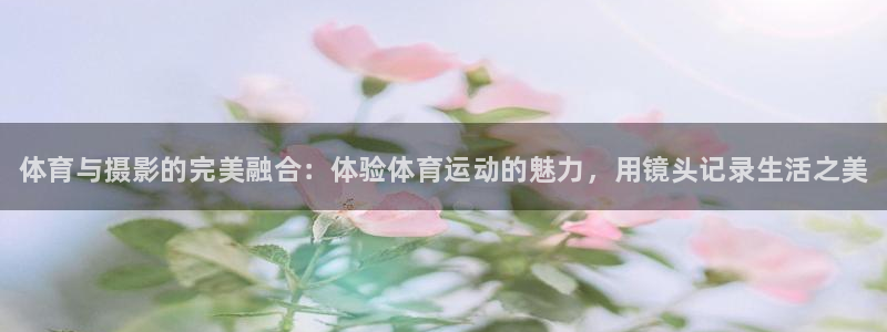 oety欧亿：体育与摄影的完美融合：体验体育运动的魅力，用镜头记录生活之美