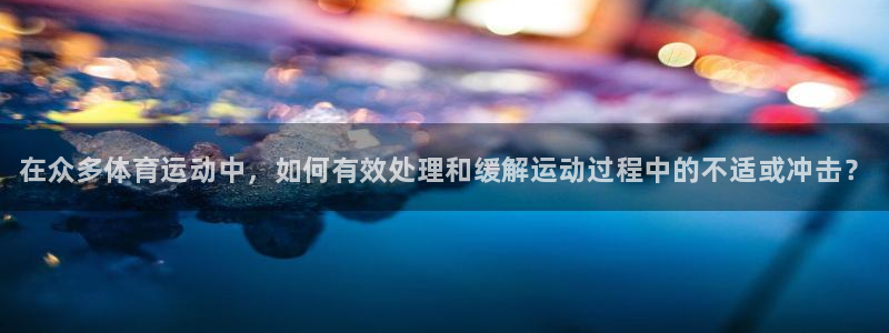 oety欧亿：在众多体育运动中，如何有效处理和缓解运动过程中的不适或冲击？