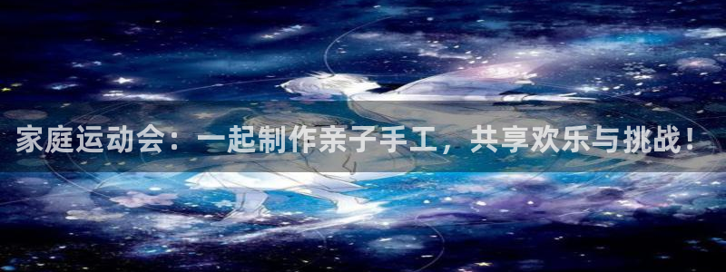 oety欧亿：家庭运动会：一起制作亲子手工，共享欢乐与挑战！
